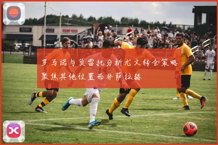 罗马诺与莫雷托分析尤文转会策略聚焦其他位置而非萨拉赫