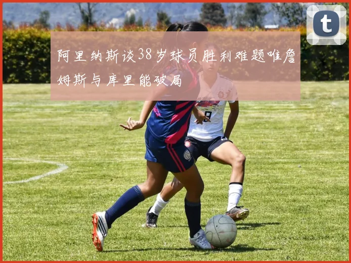 阿里纳斯谈38岁球员胜利难题唯詹姆斯与库里能破局