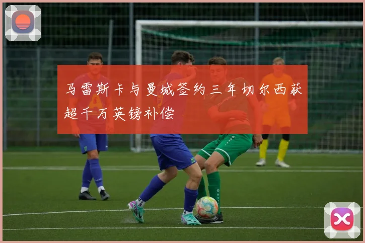 马雷斯卡与曼城签约三年切尔西获超千万英镑补偿