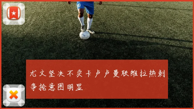 尤文坚决不卖卡卢卢曼联维拉热刺争抢意图明显