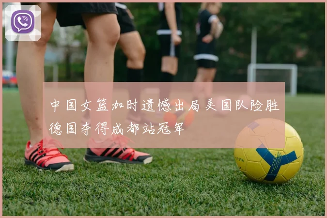 中国女篮加时遗憾出局美国队险胜德国夺得成都站冠军