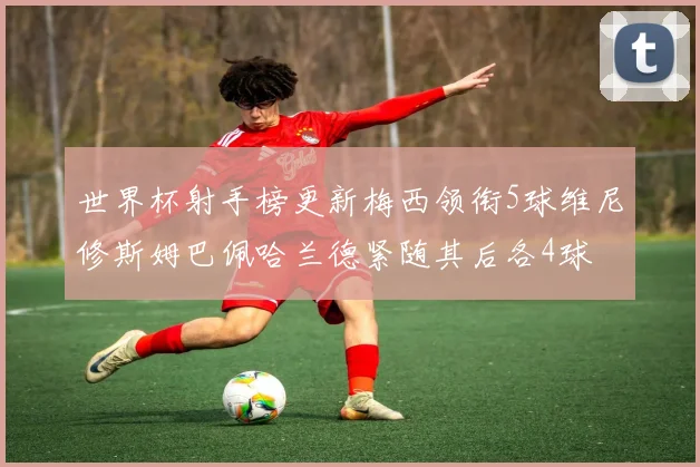 世界杯射手榜更新梅西领衔5球维尼修斯姆巴佩哈兰德紧随其后各4球