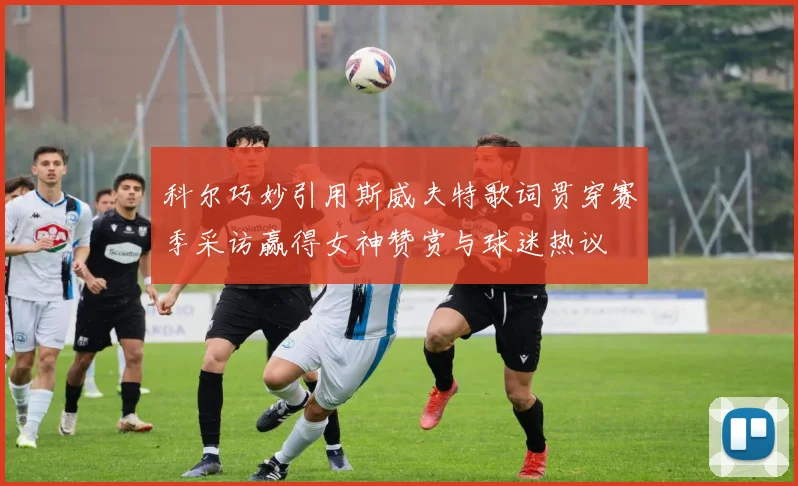 科尔巧妙引用斯威夫特歌词贯穿赛季采访赢得女神赞赏与球迷热议