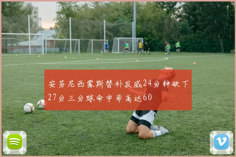安芬尼西蒙斯替补发威24分钟砍下27分三分球命中率高达60