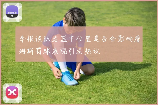 李根谈狄龙篮下位置是否会影响詹姆斯罚球表现引发热议