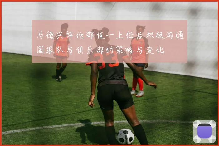 马德兴评论邵佳一上任后积极沟通国家队与俱乐部的策略与变化