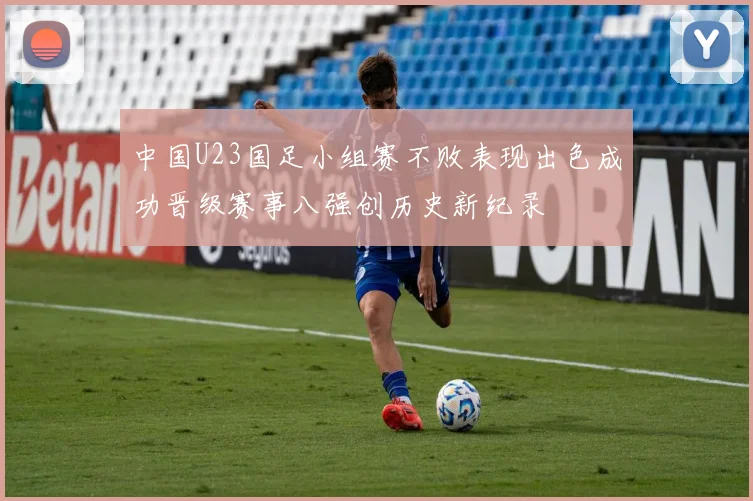 中国U23国足小组赛不败表现出色成功晋级赛事八强创历史新纪录