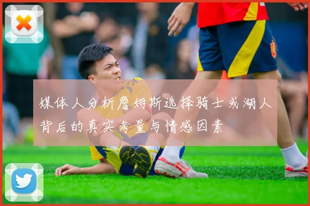 媒体人分析詹姆斯选择骑士或湖人背后的真实考量与情感因素