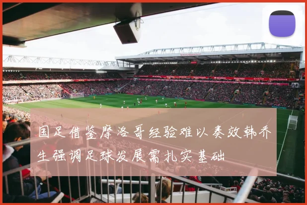 国足借鉴摩洛哥经验难以奏效韩乔生强调足球发展需扎实基础