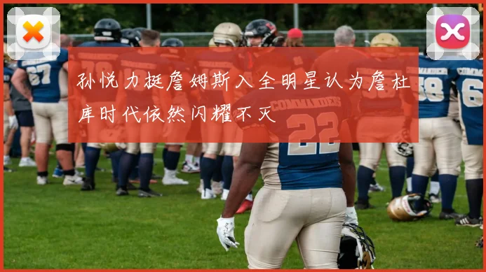 孙悦力挺詹姆斯入全明星认为詹杜库时代依然闪耀不灭
