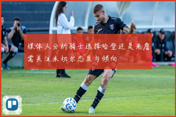 媒体人分析骑士选择哈登还是老詹需关注米切尔态度与倾向