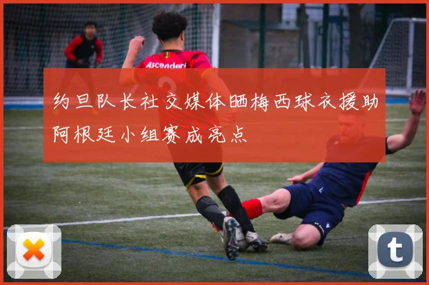 约旦队长社交媒体晒梅西球衣援助阿根廷小组赛成亮点